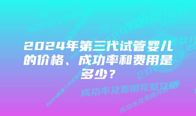 2024年第三代试管婴儿的价格、成功率和费用是多少？