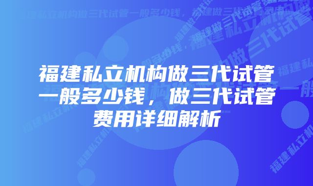 福建私立机构做三代试管一般多少钱，做三代试管费用详细解析