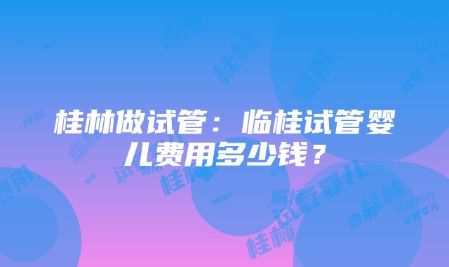 桂林做试管：临桂试管婴儿费用多少钱？