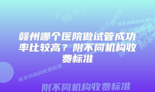 赣州哪个医院做试管成功率比较高？附不同机构收费标准