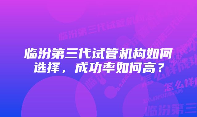 临汾第三代试管机构如何选择，成功率如何高？