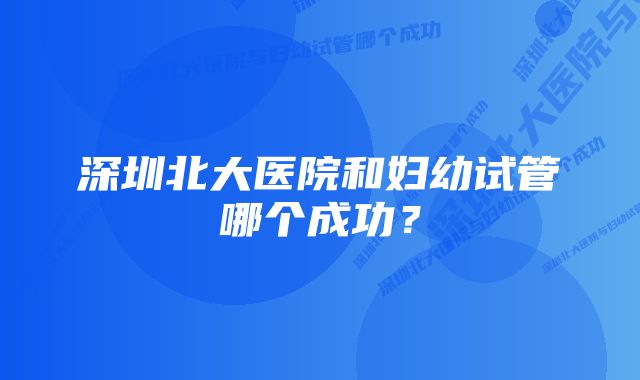 深圳北大医院和妇幼试管哪个成功？