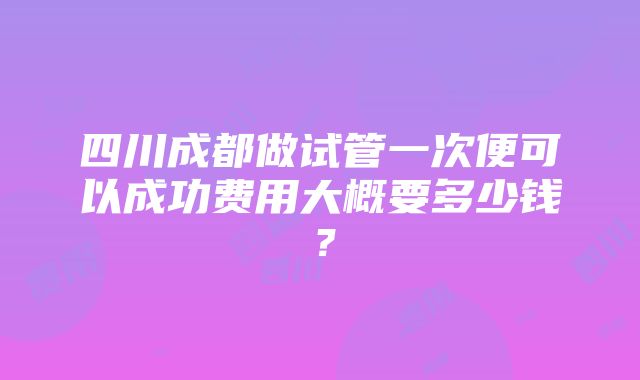 四川成都做试管一次便可以成功费用大概要多少钱？