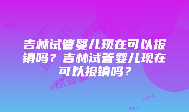 吉林试管婴儿现在可以报销吗？吉林试管婴儿现在可以报销吗？