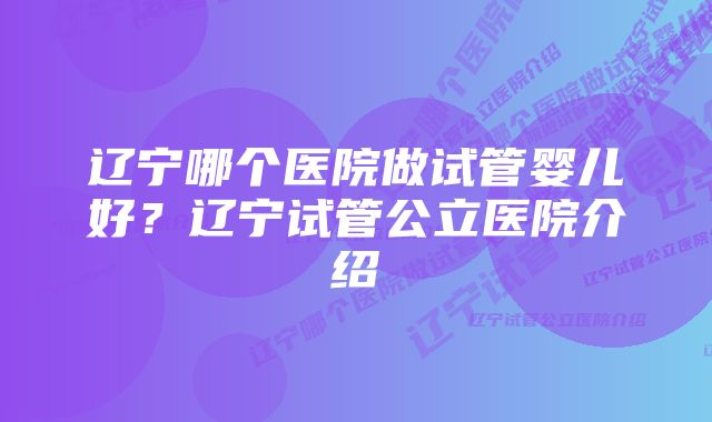 辽宁哪个医院做试管婴儿好？辽宁试管公立医院介绍