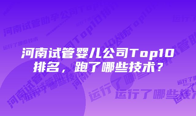 河南试管婴儿公司Top10排名，跑了哪些技术？