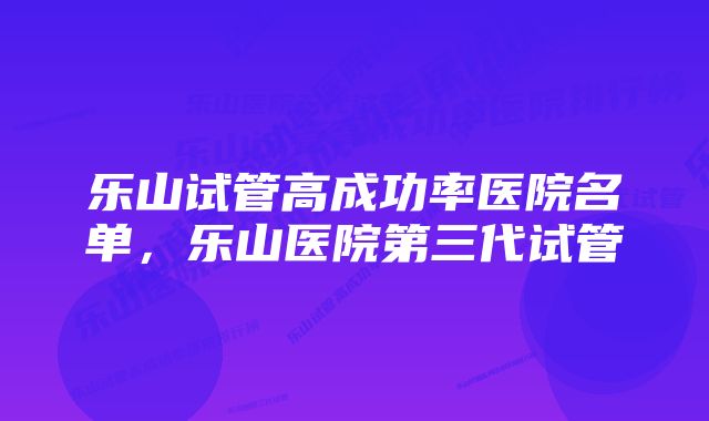 乐山试管高成功率医院名单，乐山医院第三代试管