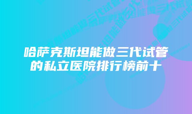 哈萨克斯坦能做三代试管的私立医院排行榜前十