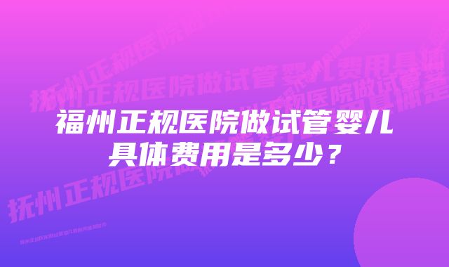 福州正规医院做试管婴儿具体费用是多少？