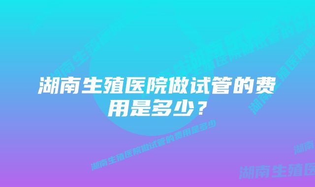 湖南生殖医院做试管的费用是多少？