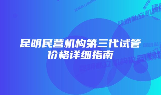 昆明民营机构第三代试管价格详细指南