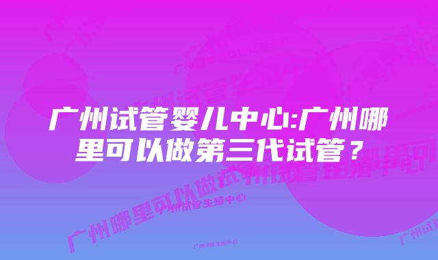 广州试管婴儿中心:广州哪里可以做第三代试管？