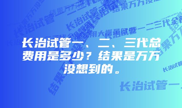 长治试管一、二、三代总费用是多少？结果是万万没想到的。