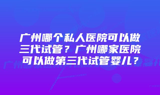 广州哪个私人医院可以做三代试管？广州哪家医院可以做第三代试管婴儿？