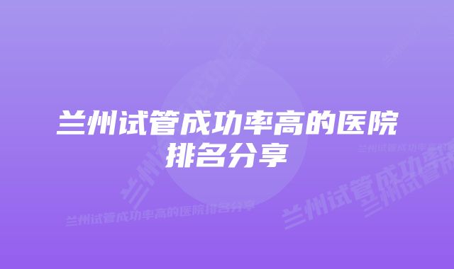 兰州试管成功率高的医院排名分享