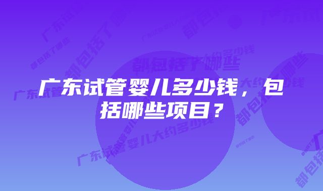 广东试管婴儿多少钱，包括哪些项目？