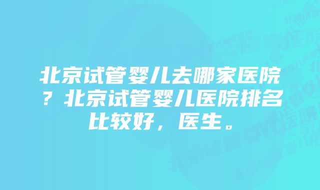 北京试管婴儿去哪家医院？北京试管婴儿医院排名比较好，医生。