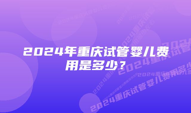 2024年重庆试管婴儿费用是多少？