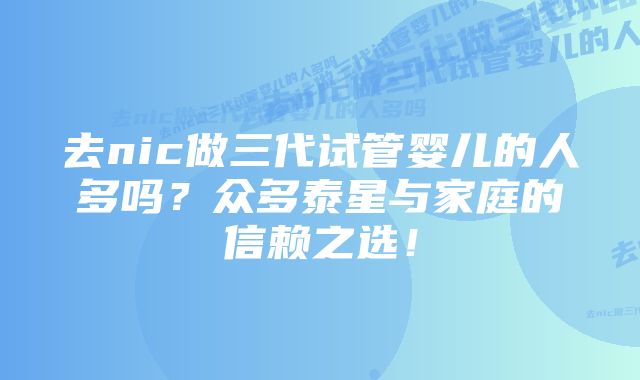 去nic做三代试管婴儿的人多吗？众多泰星与家庭的信赖之选！