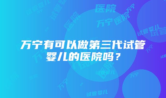 万宁有可以做第三代试管婴儿的医院吗？