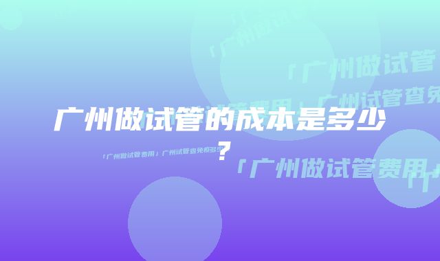 广州做试管的成本是多少？