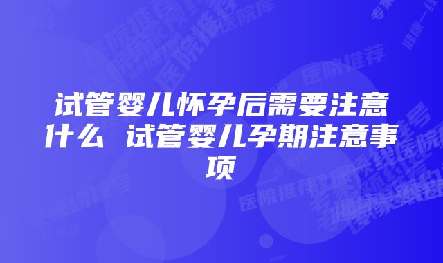 试管婴儿怀孕后需要注意什么 试管婴儿孕期注意事项