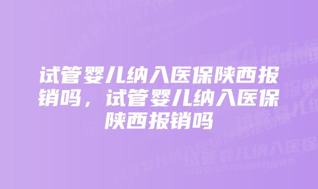 试管婴儿纳入医保陕西报销吗，试管婴儿纳入医保陕西报销吗