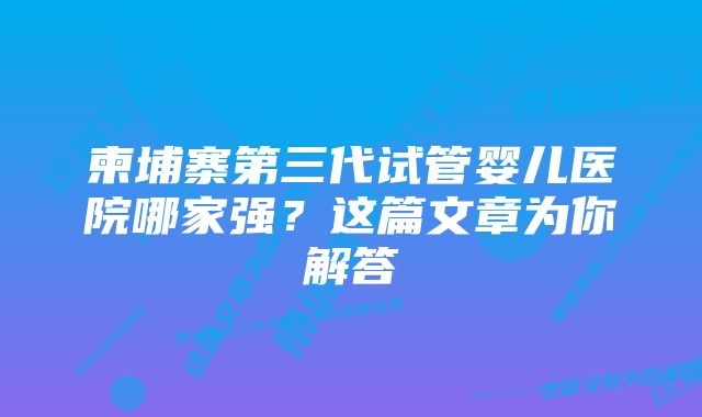 柬埔寨第三代试管婴儿医院哪家强？这篇文章为你解答