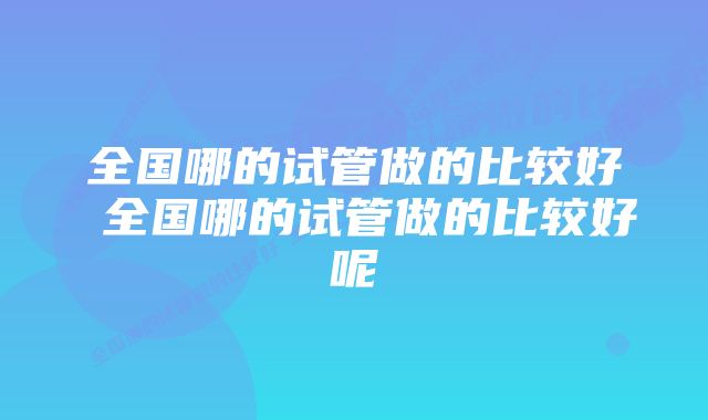 全国哪的试管做的比较好 全国哪的试管做的比较好呢