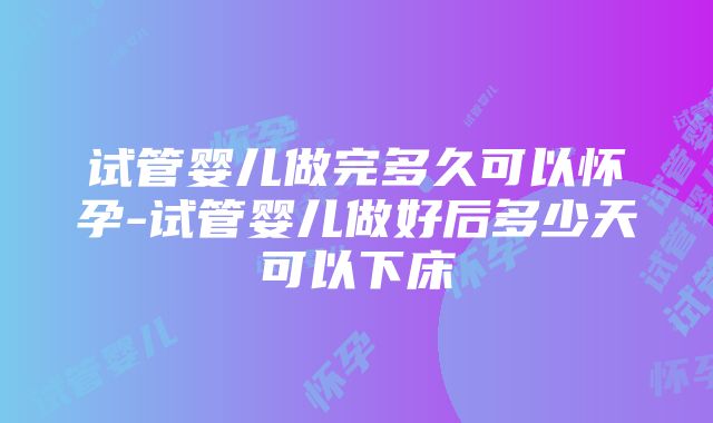 试管婴儿做完多久可以怀孕-试管婴儿做好后多少天可以下床