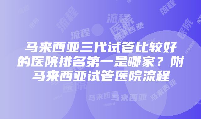 马来西亚三代试管比较好的医院排名第一是哪家？附马来西亚试管医院流程