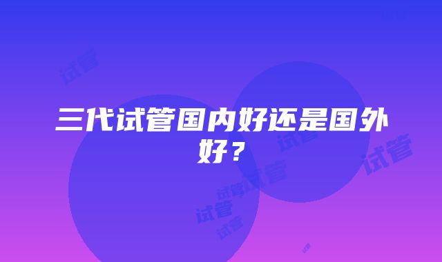 三代试管国内好还是国外好？