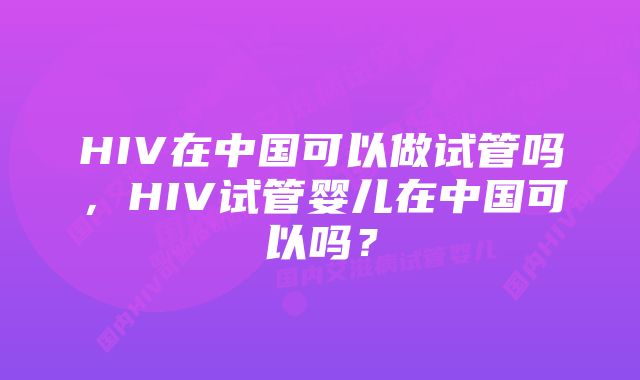 HIV在中国可以做试管吗，HIV试管婴儿在中国可以吗？