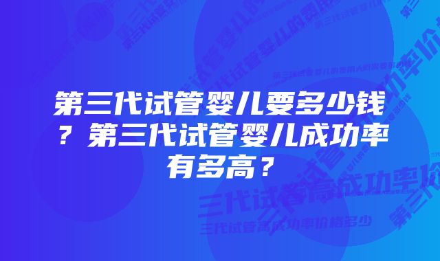 第三代试管婴儿要多少钱？第三代试管婴儿成功率有多高？