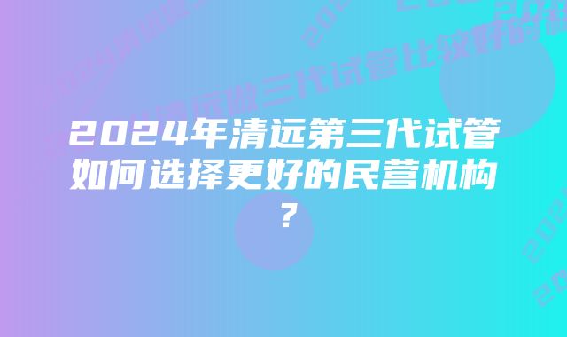 2024年清远第三代试管如何选择更好的民营机构？