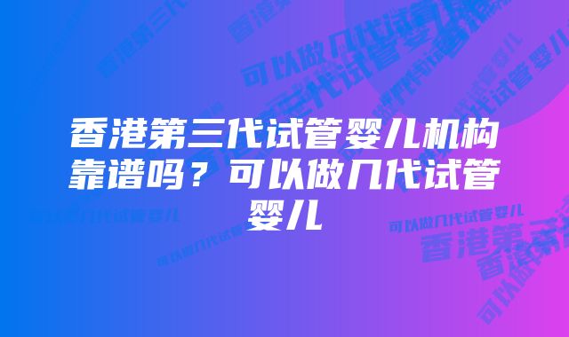 香港第三代试管婴儿机构靠谱吗？可以做几代试管婴儿