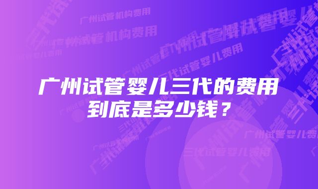 广州试管婴儿三代的费用到底是多少钱？