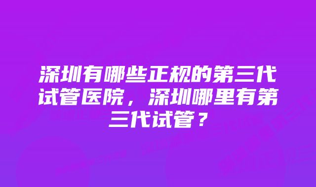 深圳有哪些正规的第三代试管医院，深圳哪里有第三代试管？