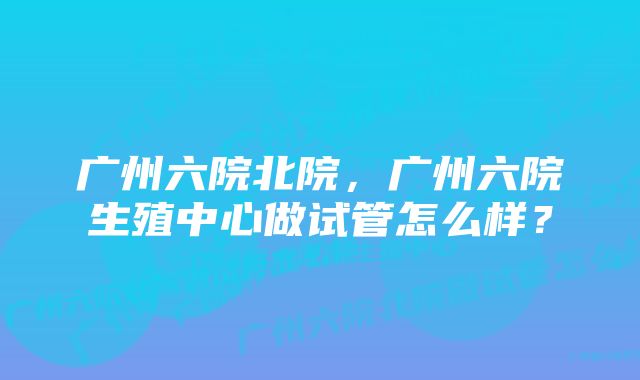 广州六院北院，广州六院生殖中心做试管怎么样？