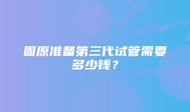 固原准备第三代试管需要多少钱？