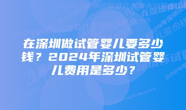 在深圳做试管婴儿要多少钱？2024年深圳试管婴儿费用是多少？