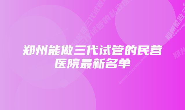 郑州能做三代试管的民营医院最新名单