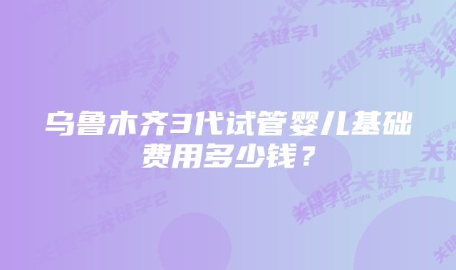 乌鲁木齐3代试管婴儿基础费用多少钱？