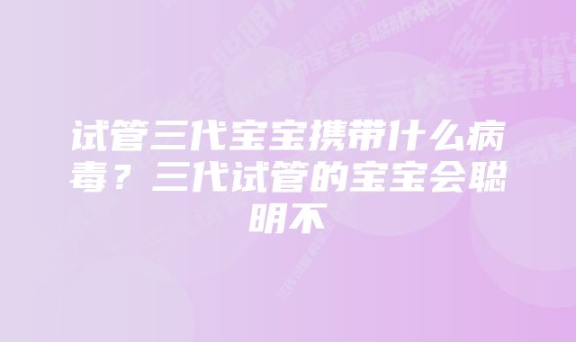 试管三代宝宝携带什么病毒？三代试管的宝宝会聪明不