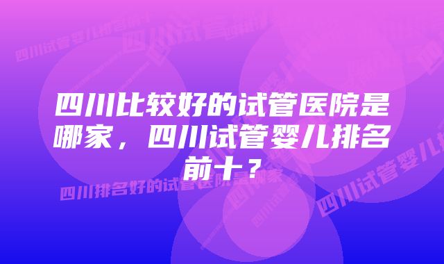 四川比较好的试管医院是哪家，四川试管婴儿排名前十？