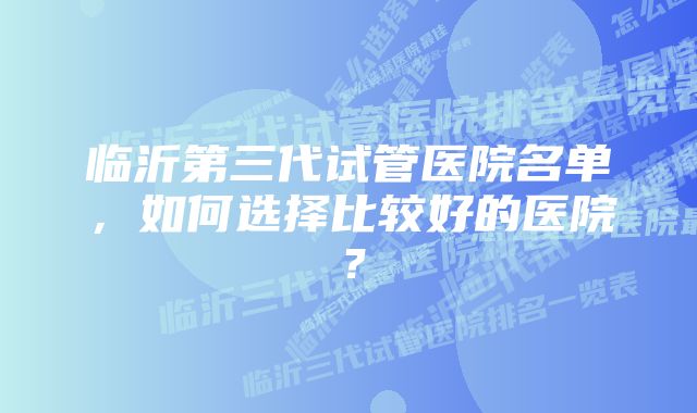 临沂第三代试管医院名单，如何选择比较好的医院？