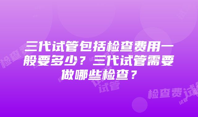 三代试管包括检查费用一般要多少？三代试管需要做哪些检查？