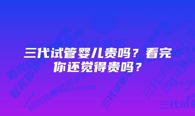 三代试管婴儿贵吗？看完你还觉得贵吗？