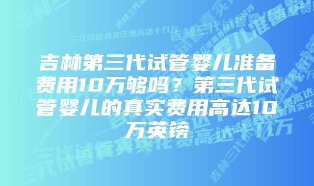 吉林第三代试管婴儿准备费用10万够吗？第三代试管婴儿的真实费用高达10万英镑