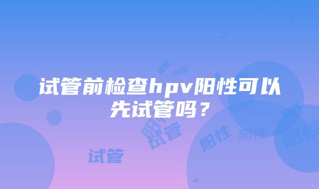 试管前检查hpv阳性可以先试管吗？